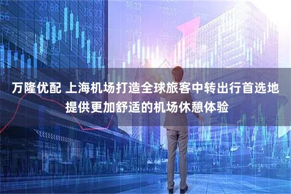 万隆优配 上海机场打造全球旅客中转出行首选地 提供更加舒适的机场休憩体验