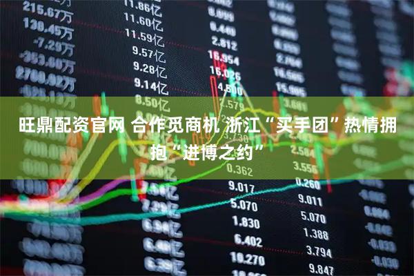 旺鼎配资官网 合作觅商机 浙江“买手团”热情拥抱“进博之约”