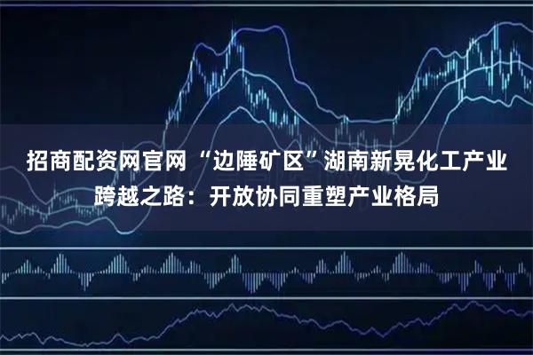 招商配资网官网 “边陲矿区”湖南新晃化工产业跨越之路：开放协同重塑产业格局