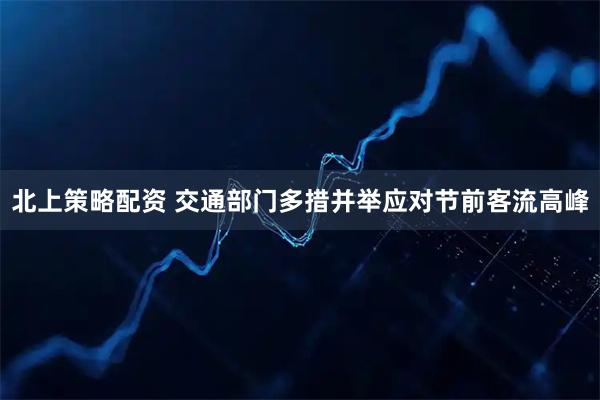 北上策略配资 交通部门多措并举应对节前客流高峰