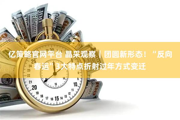 亿策略官网平台 晶采观察｜团圆新形态！“反向春运”3大特点折射过年方式变迁
