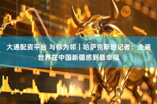 大通配资平台 与你为邻｜哈萨克斯坦记者：走遍世界在中国新疆感到最幸福