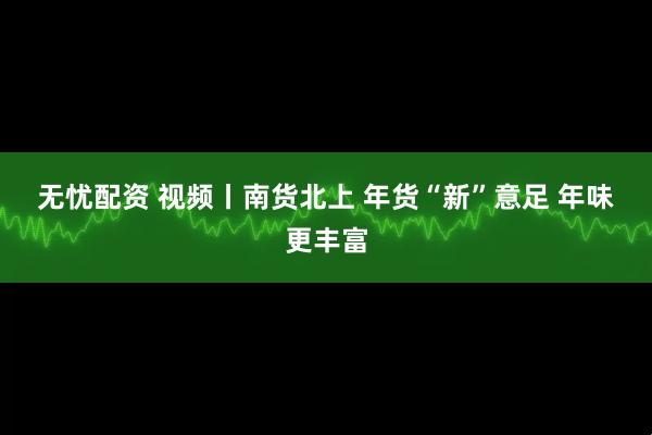 无忧配资 视频丨南货北上 年货“新”意足 年味更丰富