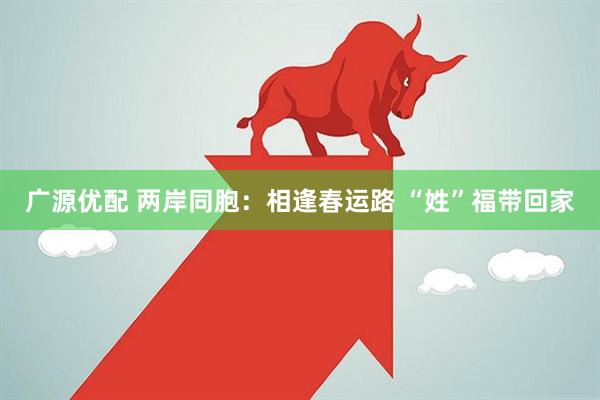 广源优配 两岸同胞：相逢春运路 “姓”福带回家