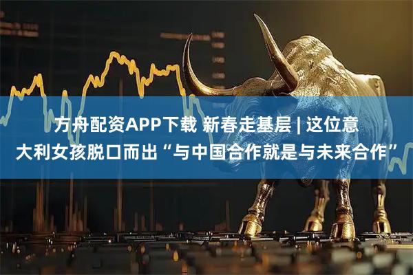 方舟配资APP下载 新春走基层 | 这位意大利女孩脱口而出“与中国合作就是与未来合作”