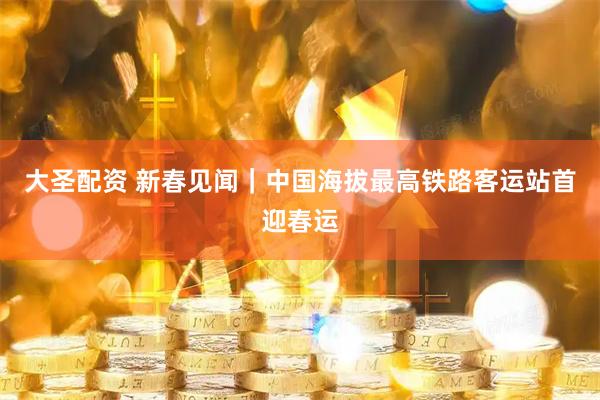 大圣配资 新春见闻｜中国海拔最高铁路客运站首迎春运