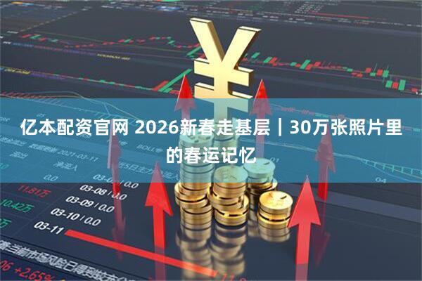 亿本配资官网 2026新春走基层｜30万张照片里的春运记忆