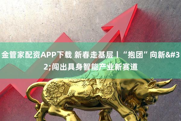 金管家配资APP下载 新春走基层丨“抱团”向新 闯出具身智能产业新赛道