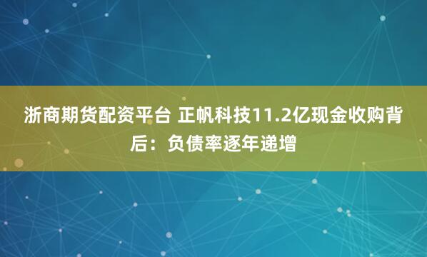 浙商期货配资平台 正帆科技11.2亿现金收购背后：负债率逐年递增