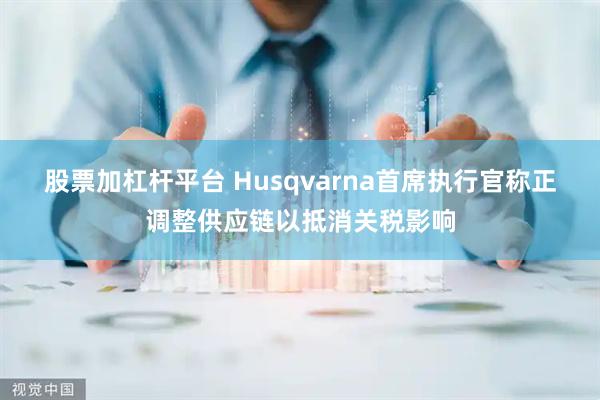股票加杠杆平台 Husqvarna首席执行官称正调整供应链以抵消关税影响