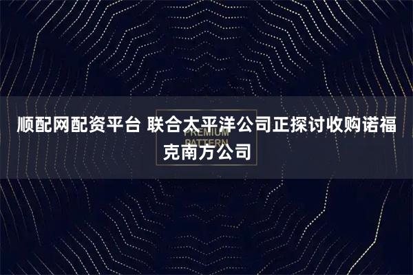 顺配网配资平台 联合太平洋公司正探讨收购诺福克南方公司
