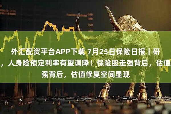 外汇配资平台APP下载 7月25日保险日报丨研究值公布在即，人身险预定利率有望调降！保险股走强背后，估值修复空间显现