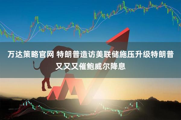 万达策略官网 特朗普造访美联储施压升级特朗普又又又催鲍威尔降息