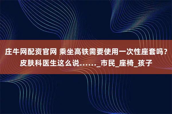 庄牛网配资官网 乘坐高铁需要使用一次性座套吗？皮肤科医生这么说……_市民_座椅_孩子
