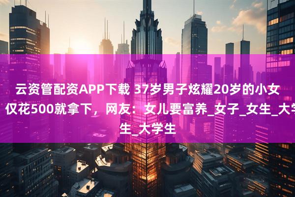 云资管配资APP下载 37岁男子炫耀20岁的小女友，仅花500就拿下，网友：女儿要富养_女子_女生_大学生