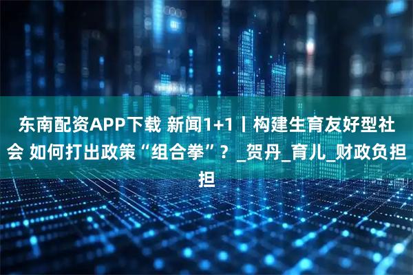 东南配资APP下载 新闻1+1丨构建生育友好型社会 如何打出政策“组合拳”？_贺丹_育儿_财政负担