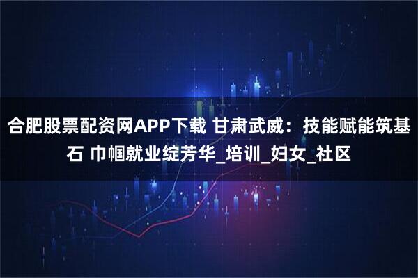 合肥股票配资网APP下载 甘肃武威：技能赋能筑基石 巾帼就业绽芳华_培训_妇女_社区