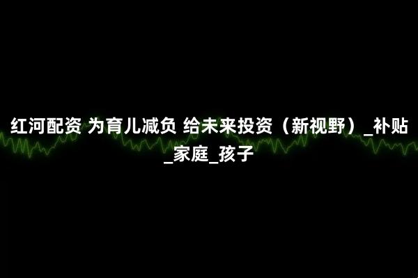 红河配资 为育儿减负 给未来投资（新视野）_补贴_家庭_孩子