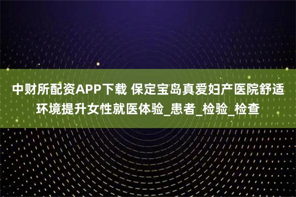 中财所配资APP下载 保定宝岛真爱妇产医院舒适环境提升女性就医体验_患者_检验_检查
