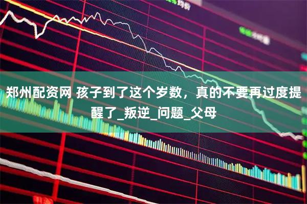 郑州配资网 孩子到了这个岁数，真的不要再过度提醒了_叛逆_问题_父母