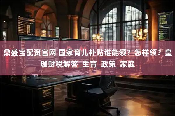 鼎盛宝配资官网 国家育儿补贴谁能领？怎样领？皇珈财税解答_生育_政策_家庭