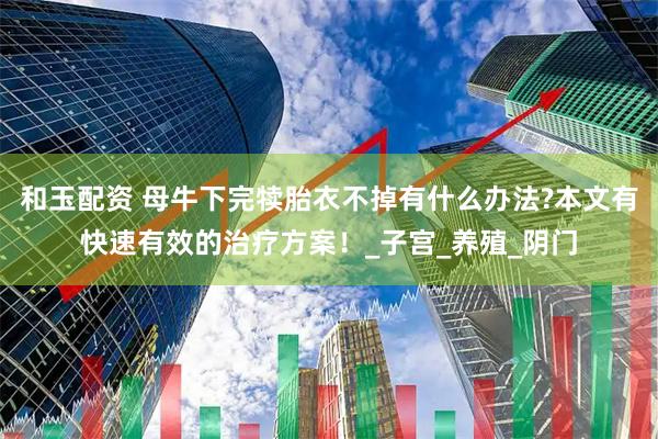 和玉配资 母牛下完犊胎衣不掉有什么办法?本文有快速有效的治疗方案！_子宫_养殖_阴门