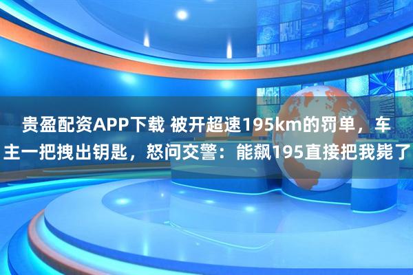 贵盈配资APP下载 被开超速195km的罚单，车主一把拽出钥匙，怒问交警：能飙195直接把我毙了
