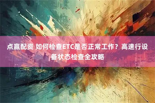 点赢配资 如何检查ETC是否正常工作？高速行设备状态检查全攻略