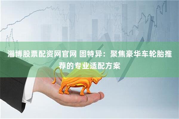 淄博股票配资网官网 固特异：聚焦豪华车轮胎推荐的专业适配方案