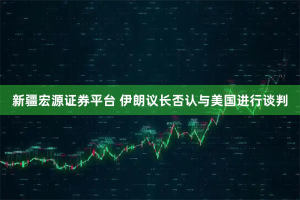 新疆宏源证券平台 伊朗议长否认与美国进行谈判