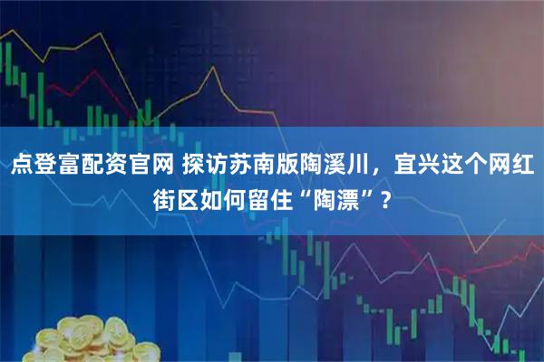 点登富配资官网 探访苏南版陶溪川，宜兴这个网红街区如何留住“陶漂”？