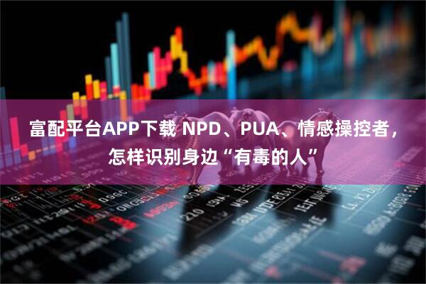 富配平台APP下载 NPD、PUA、情感操控者，怎样识别身边“有毒的人”