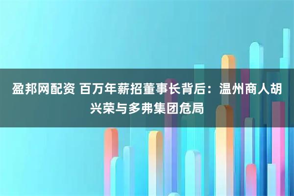 盈邦网配资 百万年薪招董事长背后：温州商人胡兴荣与多弗集团危局